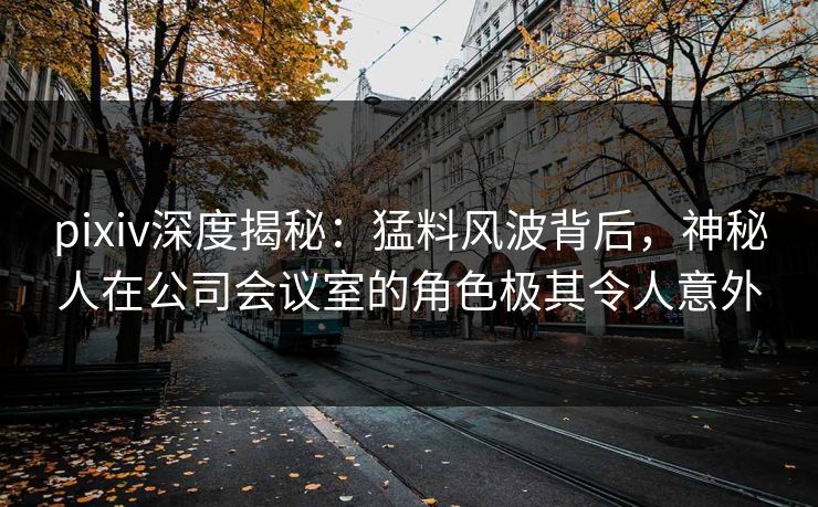 pixiv深度揭秘：猛料风波背后，神秘人在公司会议室的角色极其令人意外