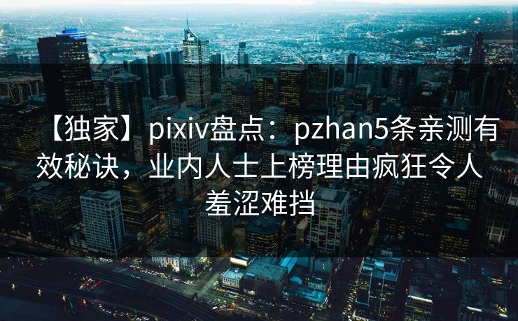 【独家】pixiv盘点：pzhan5条亲测有效秘诀，业内人士上榜理由疯狂令人羞涩难挡