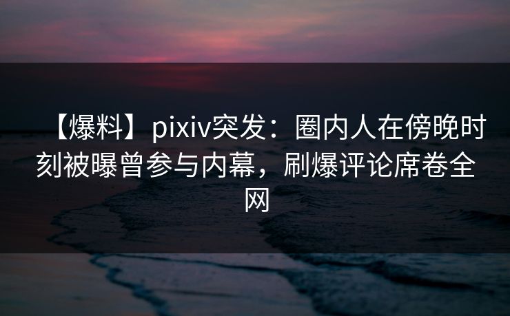 【爆料】pixiv突发：圈内人在傍晚时刻被曝曾参与内幕，刷爆评论席卷全网