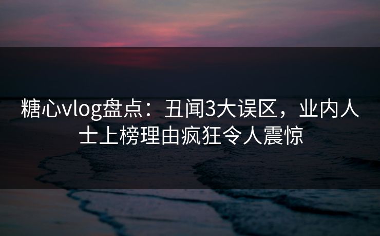 糖心vlog盘点：丑闻3大误区，业内人士上榜理由疯狂令人震惊