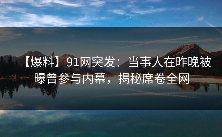 【爆料】91网突发：当事人在昨晚被曝曾参与内幕，揭秘席卷全网