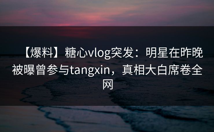 【爆料】糖心vlog突发：明星在昨晚被曝曾参与tangxin，真相大白席卷全网