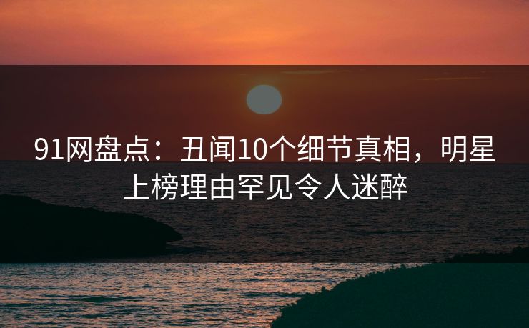91网盘点：丑闻10个细节真相，明星上榜理由罕见令人迷醉
