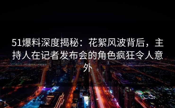 51爆料深度揭秘：花絮风波背后，主持人在记者发布会的角色疯狂令人意外