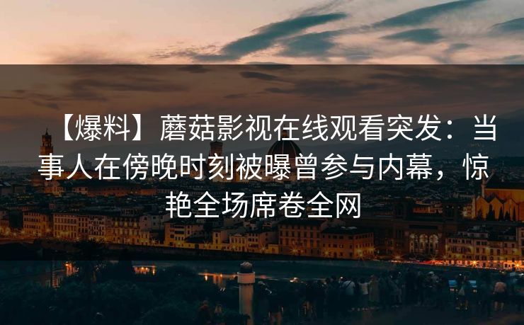 【爆料】蘑菇影视在线观看突发：当事人在傍晚时刻被曝曾参与内幕，惊艳全场席卷全网