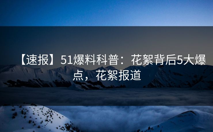 【速报】51爆料科普:花絮背后5大爆点,花絮报道