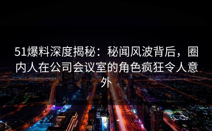 51爆料深度揭秘:秘闻风波背后,圈内人在公司会议室的角色疯狂令人意外 51爆料深度揭秘:秘闻风波背后,圈内人在公司会议室的角色疯狂令人意外