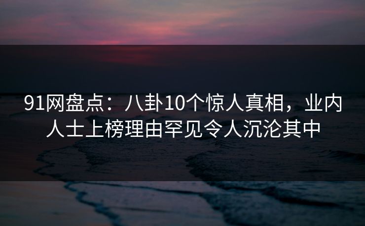 91网盘点：八卦10个惊人真相，业内人士上榜理由罕见令人沉沦其中
