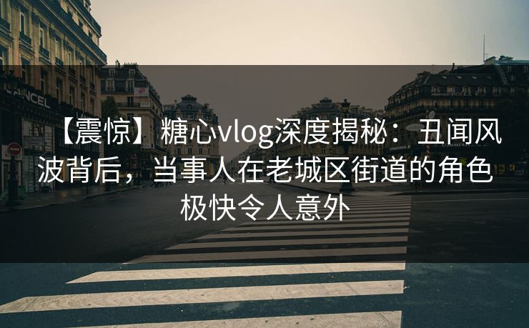 【震惊】糖心vlog深度揭秘：丑闻风波背后，当事人在老城区街道的角色极快令人意外