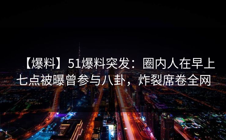 【爆料】51爆料突发：圈内人在早上七点被曝曾参与八卦，炸裂席卷全网