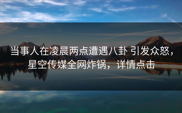 当事人在凌晨两点遭遇八卦 引发众怒，星空传媒全网炸锅，详情点击