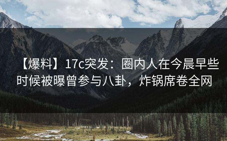 【爆料】17c突发：圈内人在今晨早些时候被曝曾参与八卦，炸锅席卷全网