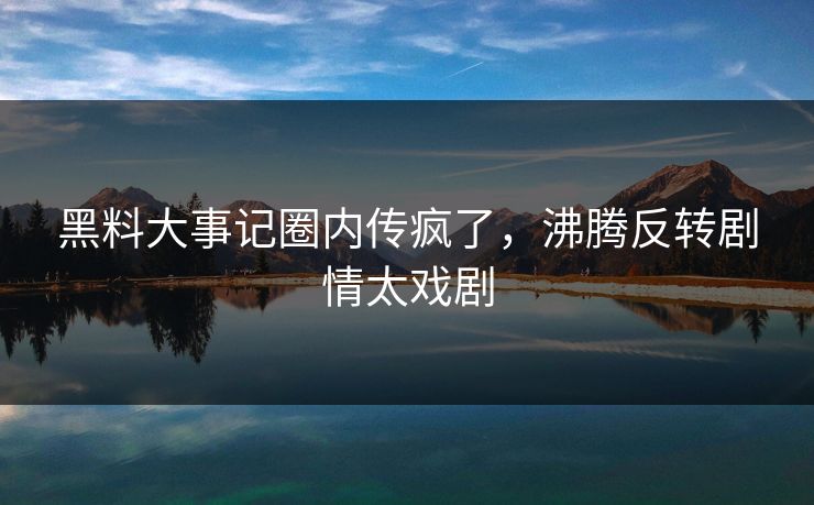 黑料大事记圈内传疯了，沸腾反转剧情太戏剧