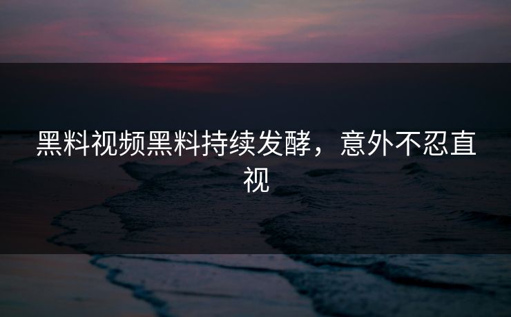 黑料视频黑料持续发酵，意外不忍直视