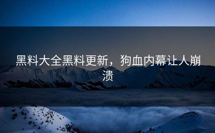 黑料大全黑料更新，狗血内幕让人崩溃