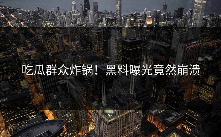 吃瓜群众炸锅！黑料曝光竟然崩溃