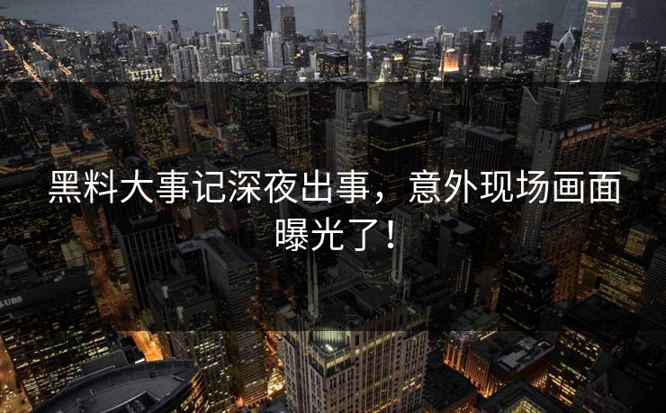 黑料大事记深夜出事，意外现场画面曝光了！