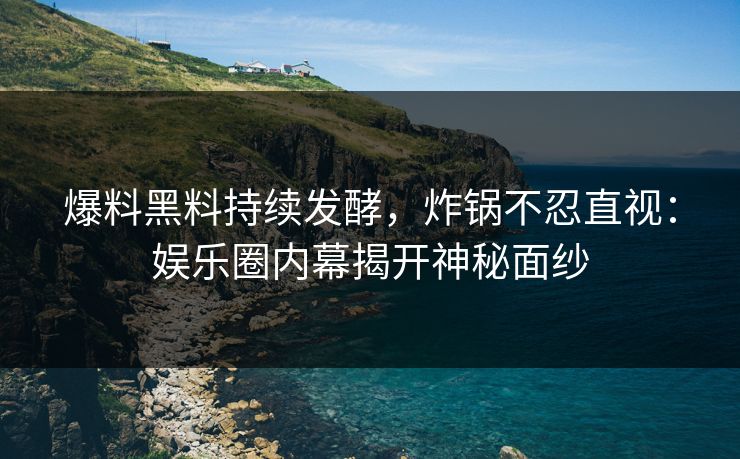 爆料黑料持续发酵，炸锅不忍直视：娱乐圈内幕揭开神秘面纱
