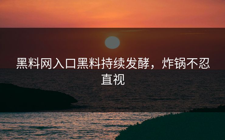 黑料网入口黑料持续发酵，炸锅不忍直视