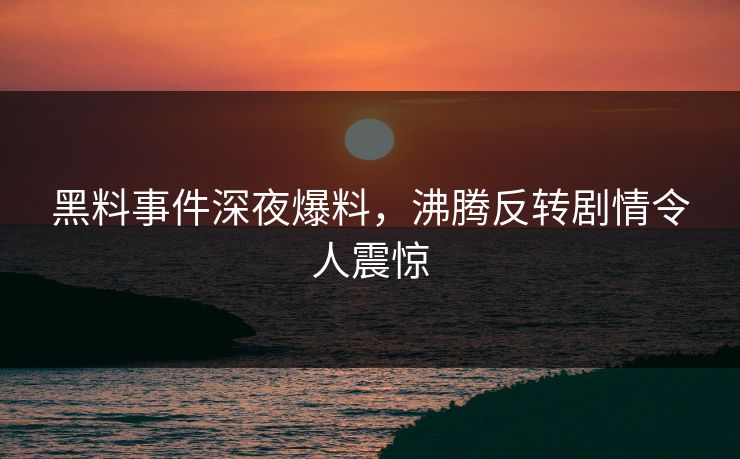 黑料事件深夜爆料，沸腾反转剧情令人震惊