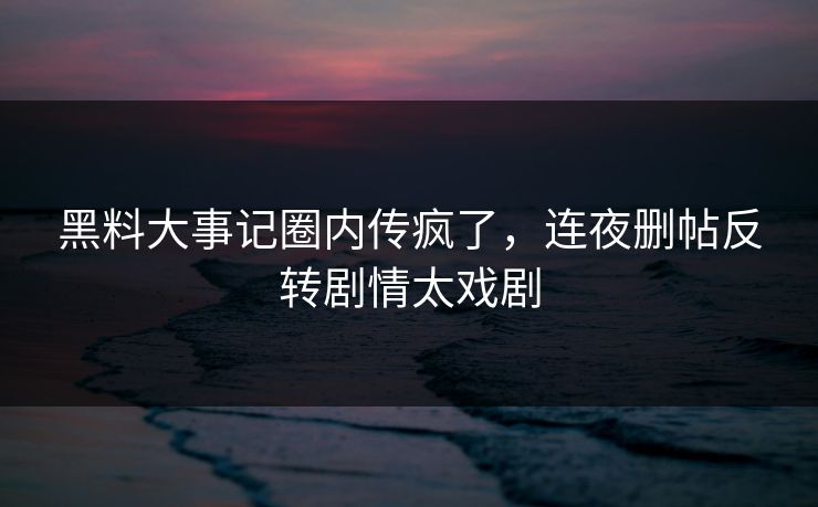 黑料大事记圈内传疯了，连夜删帖反转剧情太戏剧