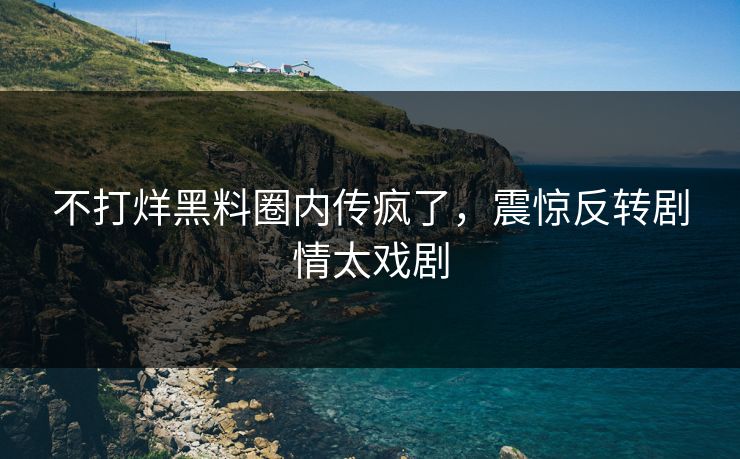 不打烊黑料圈内传疯了，震惊反转剧情太戏剧