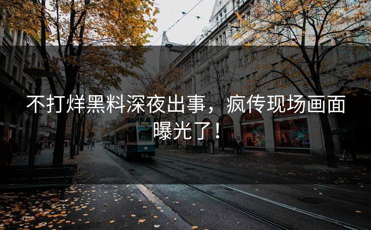 不打烊黑料深夜出事，疯传现场画面曝光了！