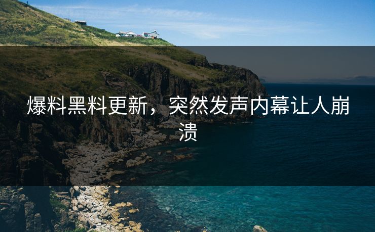 爆料黑料更新，突然发声内幕让人崩溃
