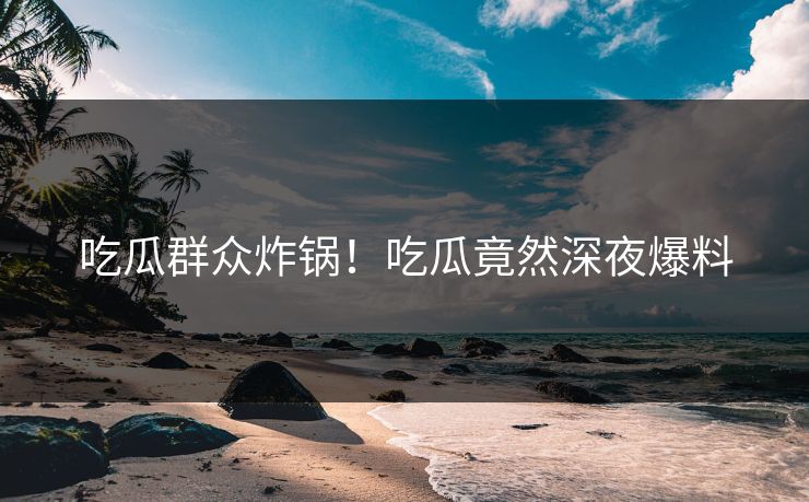 吃瓜群众炸锅！吃瓜竟然深夜爆料