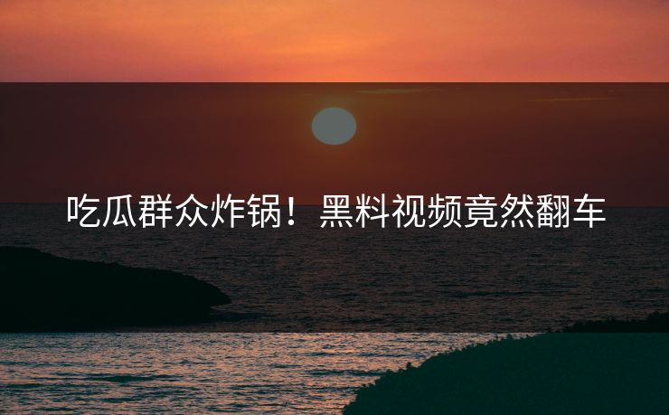 吃瓜群众炸锅！黑料视频竟然翻车