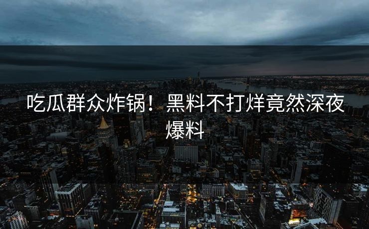 吃瓜群众炸锅！黑料不打烊竟然深夜爆料