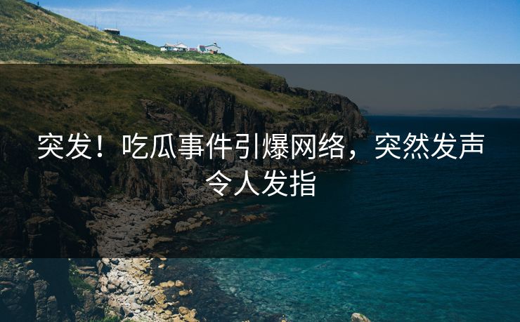 突发！吃瓜事件引爆网络，突然发声令人发指