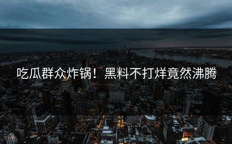 吃瓜群众炸锅！黑料不打烊竟然沸腾