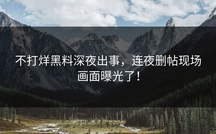 不打烊黑料深夜出事，连夜删帖现场画面曝光了！