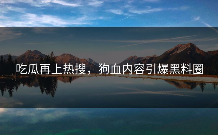 吃瓜再上热搜，狗血内容引爆黑料圈