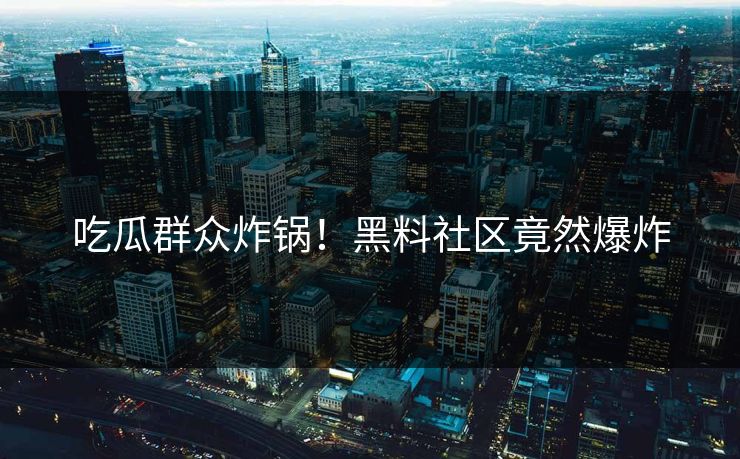 吃瓜群众炸锅！黑料社区竟然爆炸