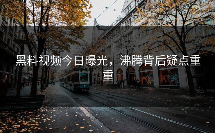 黑料视频今日曝光，沸腾背后疑点重重