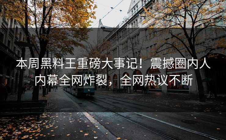 本周黑料王重磅大事记！震撼圈内人内幕全网炸裂，全网热议不断