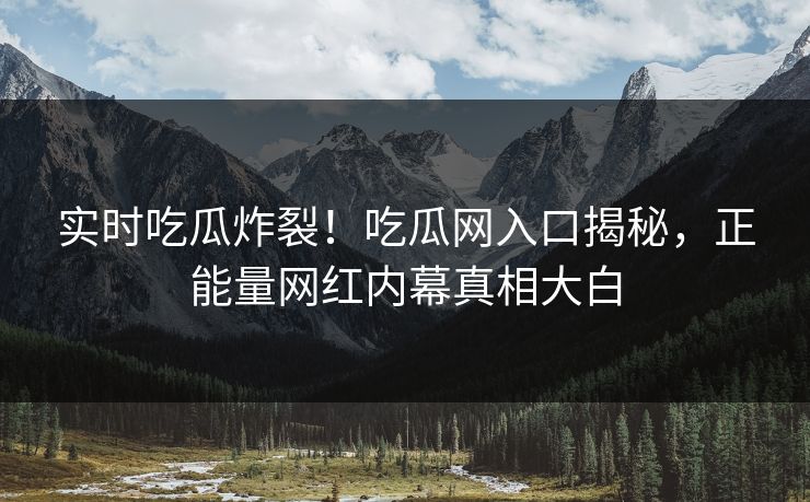 实时吃瓜炸裂！吃瓜网入口揭秘，正能量网红内幕真相大白