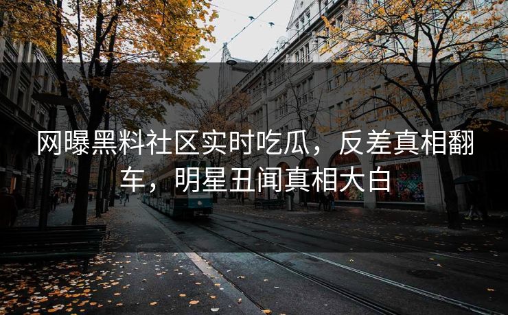 网曝黑料社区实时吃瓜，反差真相翻车，明星丑闻真相大白