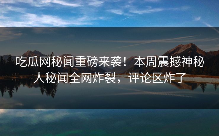 吃瓜网秘闻重磅来袭！本周震撼神秘人秘闻全网炸裂，评论区炸了