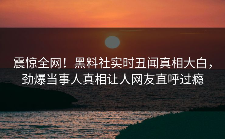 震惊全网！黑料社实时丑闻真相大白，劲爆当事人真相让人网友直呼过瘾