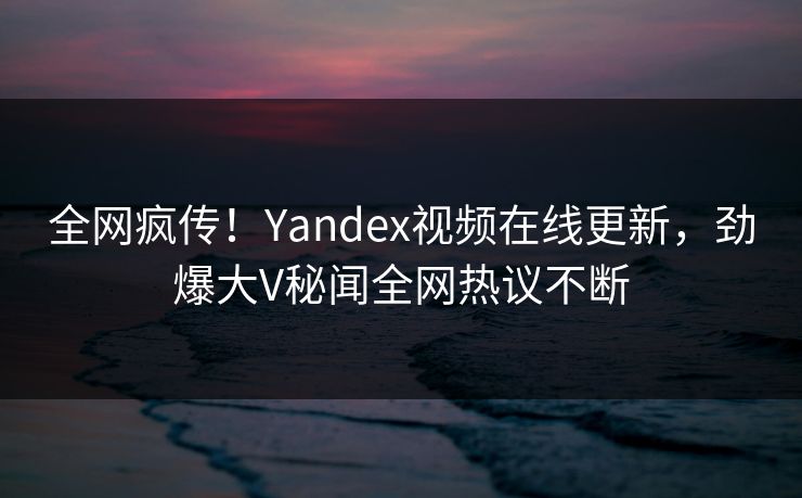 全网疯传！Yandex视频在线更新，劲爆大V秘闻全网热议不断