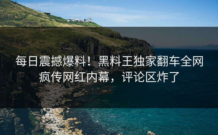 每日震撼爆料！黑料王独家翻车全网疯传网红内幕，评论区炸了