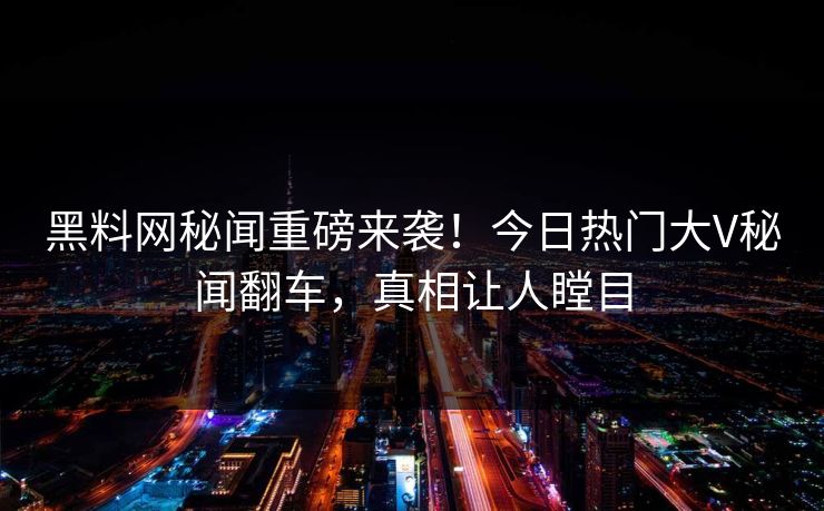 黑料网秘闻重磅来袭！今日热门大V秘闻翻车，真相让人瞠目