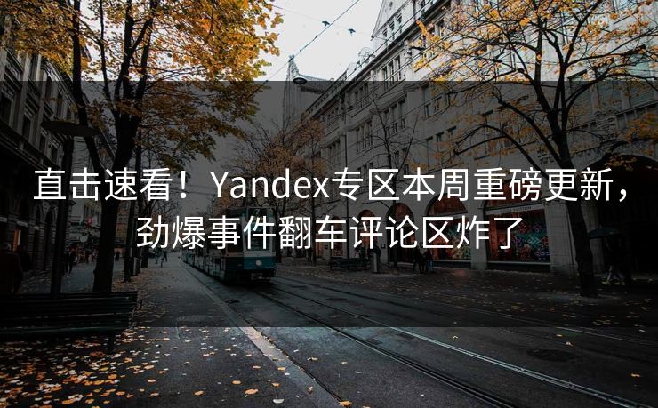 直击速看！Yandex专区本周重磅更新，劲爆事件翻车评论区炸了