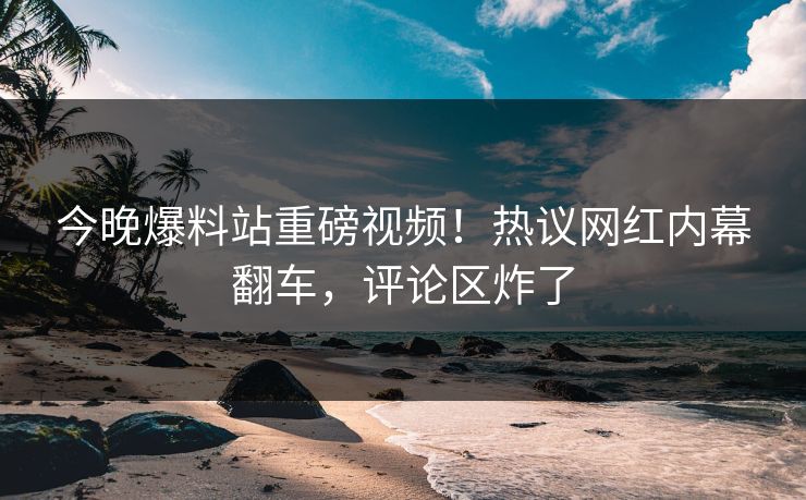 今晚爆料站重磅视频！热议网红内幕翻车，评论区炸了