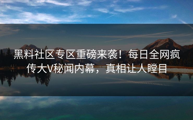 黑料社区专区重磅来袭！每日全网疯传大V秘闻内幕，真相让人瞠目