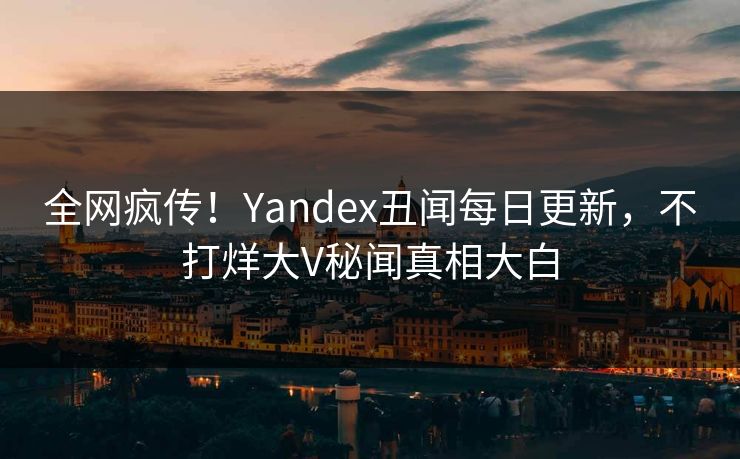全网疯传！Yandex丑闻每日更新，不打烊大V秘闻真相大白