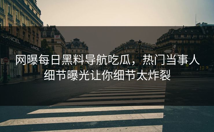 网曝每日黑料导航吃瓜，热门当事人细节曝光让你细节太炸裂